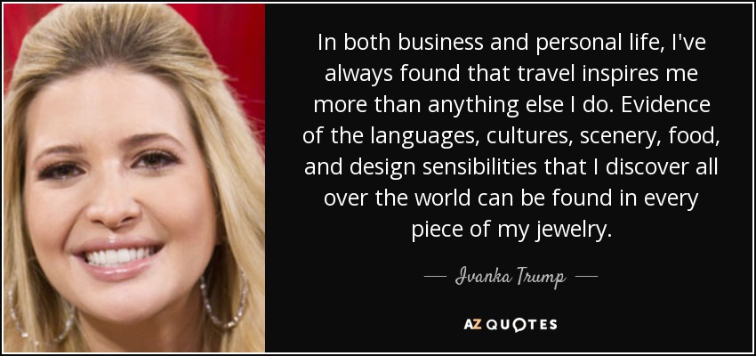 In both business and personal life, I've always found that travel inspires me more than anything else I do. Evidence of the languages, cultures, scenery, food, and design sensibilities that I discover all over the world can be found in every piece of my jewelry. - Ivanka Trump