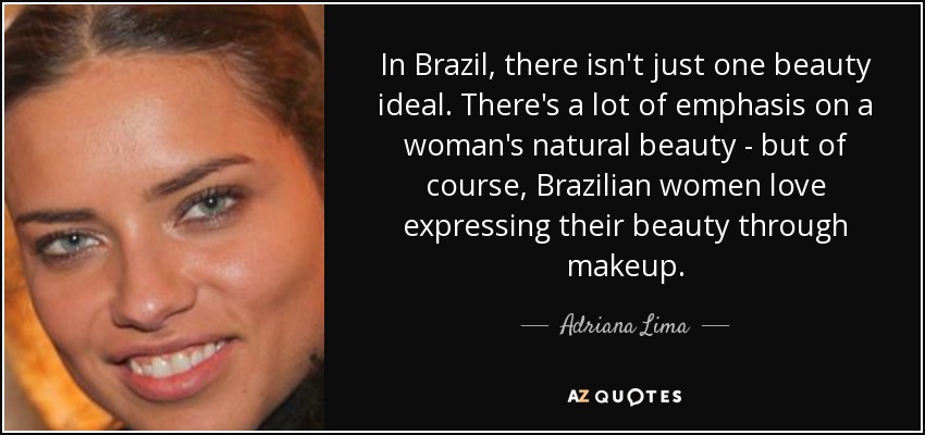 In Brazil, there isn't just one beauty ideal. There's a lot of emphasis on a woman's natural beauty - but of course, Brazilian women love expressing their beauty through makeup. - Adriana Lima