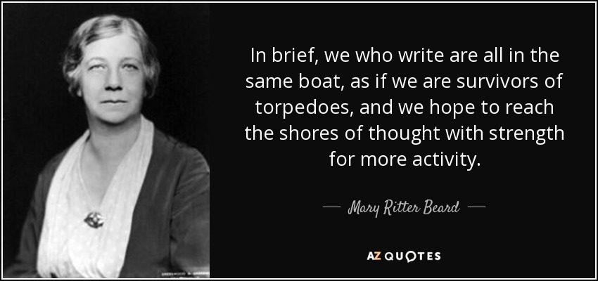 In brief, we who write are all in the same boat, as if we are survivors of torpedoes, and we hope to reach the shores of thought with strength for more activity. - Mary Ritter Beard