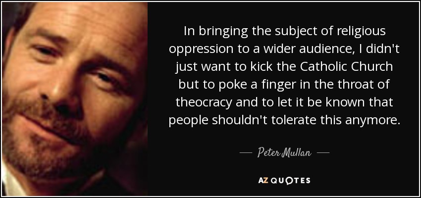 In bringing the subject of religious oppression to a wider audience, I didn't just want to kick the Catholic Church but to poke a finger in the throat of theocracy and to let it be known that people shouldn't tolerate this anymore. - Peter Mullan