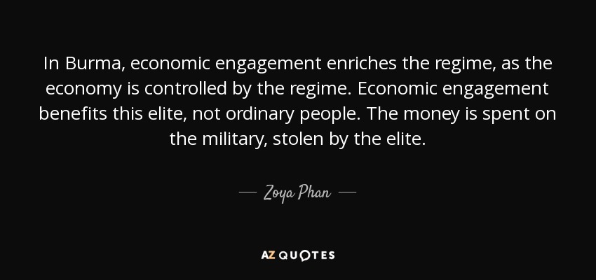 In Burma, economic engagement enriches the regime, as the economy is controlled by the regime. Economic engagement benefits this elite, not ordinary people. The money is spent on the military, stolen by the elite. - Zoya Phan