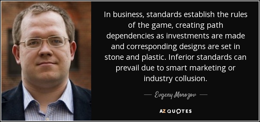 In business, standards establish the rules of the game, creating path dependencies as investments are made and corresponding designs are set in stone and plastic. Inferior standards can prevail due to smart marketing or industry collusion. - Evgeny Morozov