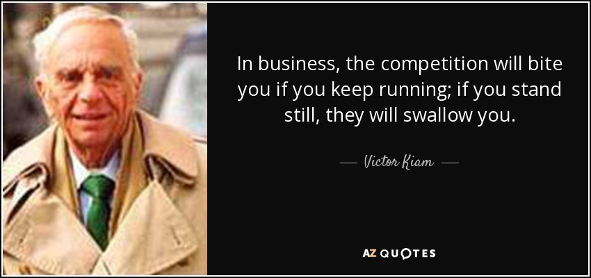 In business, the competition will bite you if you keep running; if you stand still, they will swallow you. - Victor Kiam