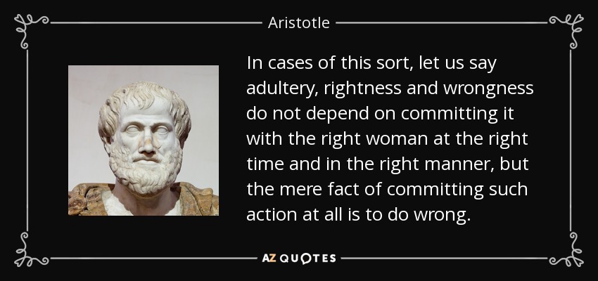 In cases of this sort, let us say adultery, rightness and wrongness do not depend on committing it with the right woman at the right time and in the right manner, but the mere fact of committing such action at all is to do wrong. - Aristotle
