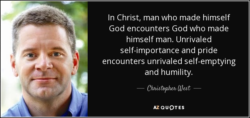 In Christ, man who made himself God encounters God who made himself man. Unrivaled self-importance and pride encounters unrivaled self-emptying and humility. - Christopher West