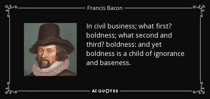 In civil business; what first? boldness; what second and third? boldness: and yet boldness is a child of ignorance and baseness. - Francis Bacon