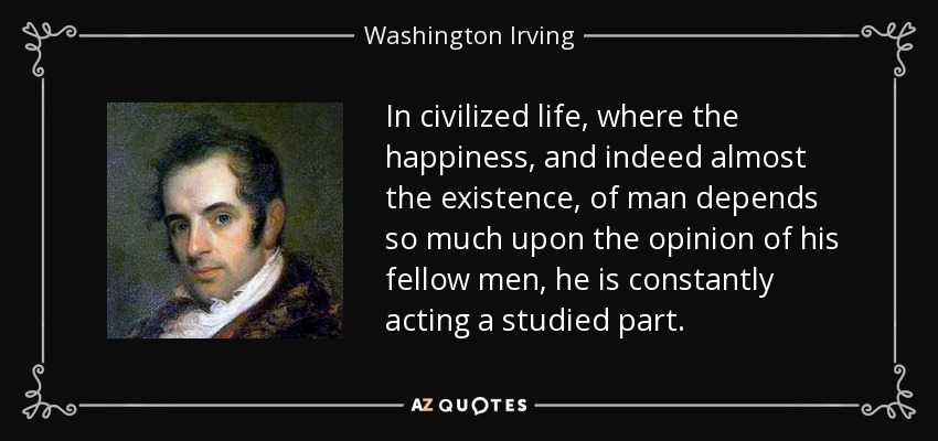 In civilized life, where the happiness, and indeed almost the existence, of man depends so much upon the opinion of his fellow men, he is constantly acting a studied part. - Washington Irving