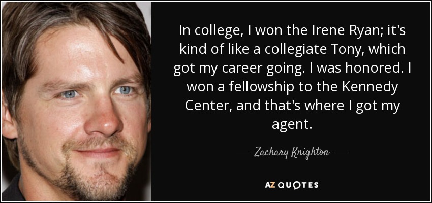 In college, I won the Irene Ryan; it's kind of like a collegiate Tony, which got my career going. I was honored. I won a fellowship to the Kennedy Center, and that's where I got my agent. - Zachary Knighton