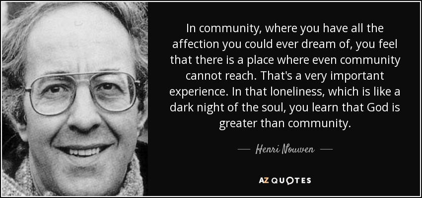 In community, where you have all the affection you could ever dream of, you feel that there is a place where even community cannot reach. That's a very important experience. In that loneliness, which is like a dark night of the soul, you learn that God is greater than community. - Henri Nouwen