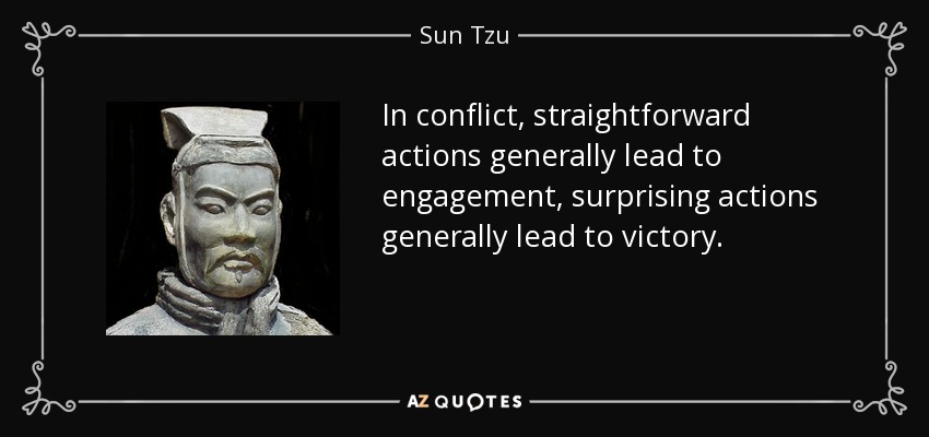In conflict, straightforward actions generally lead to engagement, surprising actions generally lead to victory. - Sun Tzu