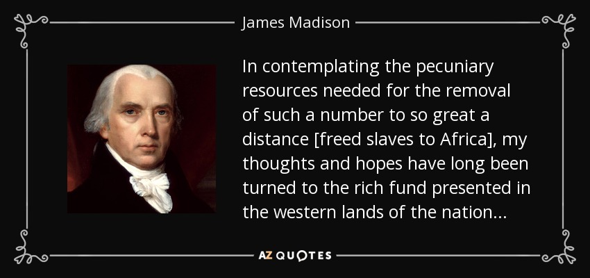 In contemplating the pecuniary resources needed for the removal of such a number to so great a distance [freed slaves to Africa], my thoughts and hopes have long been turned to the rich fund presented in the western lands of the nation . . . - James Madison