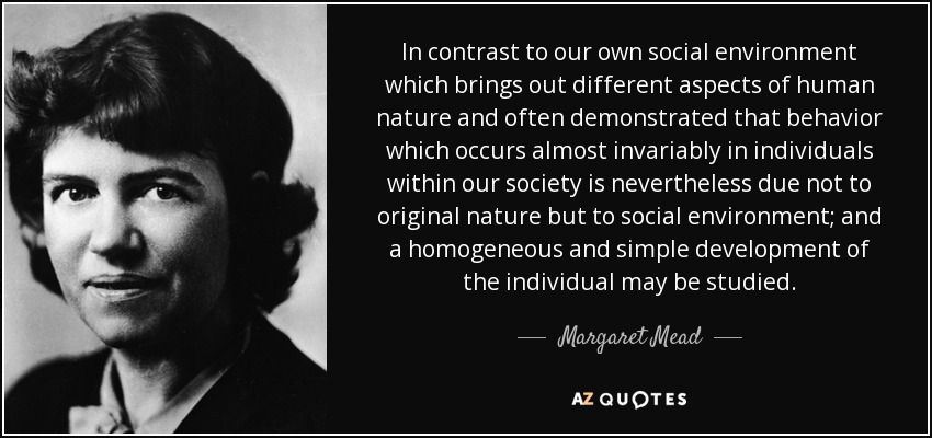 In contrast to our own social environment which brings out different aspects of human nature and often demonstrated that behavior which occurs almost invariably in individuals within our society is nevertheless due not to original nature but to social environment; and a homogeneous and simple development of the individual may be studied. - Margaret Mead
