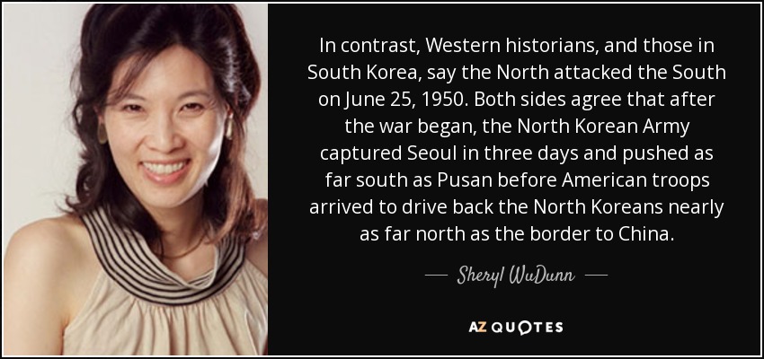 In contrast, Western historians, and those in South Korea, say the North attacked the South on June 25, 1950. Both sides agree that after the war began, the North Korean Army captured Seoul in three days and pushed as far south as Pusan before American troops arrived to drive back the North Koreans nearly as far north as the border to China. - Sheryl WuDunn
