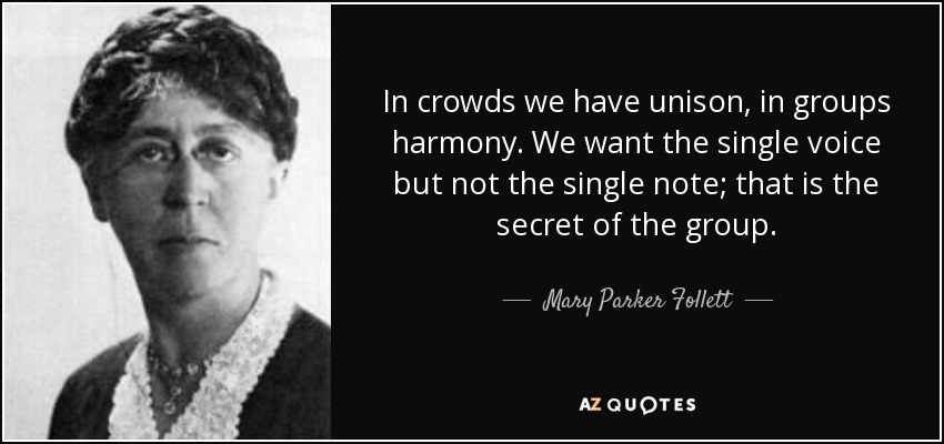 In crowds we have unison, in groups harmony. We want the single voice but not the single note; that is the secret of the group. - Mary Parker Follett