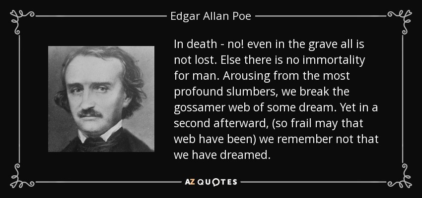 In death - no! even in the grave all is not lost. Else there is no immortality for man. Arousing from the most profound slumbers, we break the gossamer web of some dream. Yet in a second afterward, (so frail may that web have been) we remember not that we have dreamed. - Edgar Allan Poe