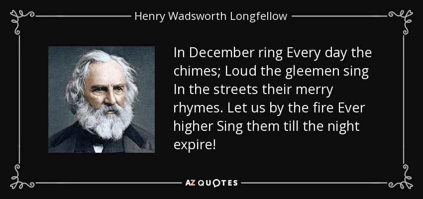 In December ring Every day the chimes; Loud the gleemen sing In the streets their merry rhymes. Let us by the fire Ever higher Sing them till the night expire! - Henry Wadsworth Longfellow