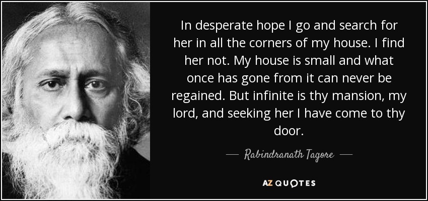 In desperate hope I go and search for her in all the corners of my house. I find her not. My house is small and what once has gone from it can never be regained. But infinite is thy mansion, my lord, and seeking her I have come to thy door. - Rabindranath Tagore