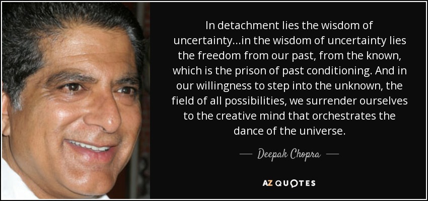In detachment lies the wisdom of uncertainty...in the wisdom of uncertainty lies the freedom from our past, from the known, which is the prison of past conditioning. And in our willingness to step into the unknown, the field of all possibilities, we surrender ourselves to the creative mind that orchestrates the dance of the universe. - Deepak Chopra