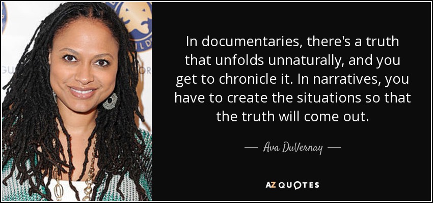 In documentaries, there's a truth that unfolds unnaturally, and you get to chronicle it. In narratives, you have to create the situations so that the truth will come out. - Ava DuVernay