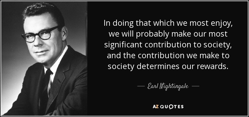 In doing that which we most enjoy, we will probably make our most significant contribution to society, and the contribution we make to society determines our rewards. - Earl Nightingale