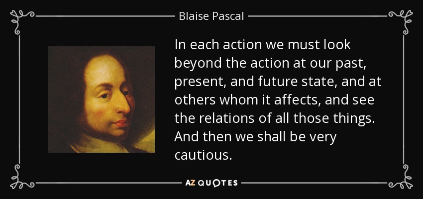 In each action we must look beyond the action at our past, present, and future state, and at others whom it affects, and see the relations of all those things. And then we shall be very cautious. - Blaise Pascal