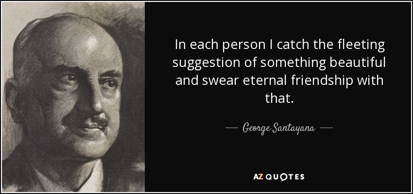 In each person I catch the fleeting suggestion of something beautiful and swear eternal friendship with that. - George Santayana