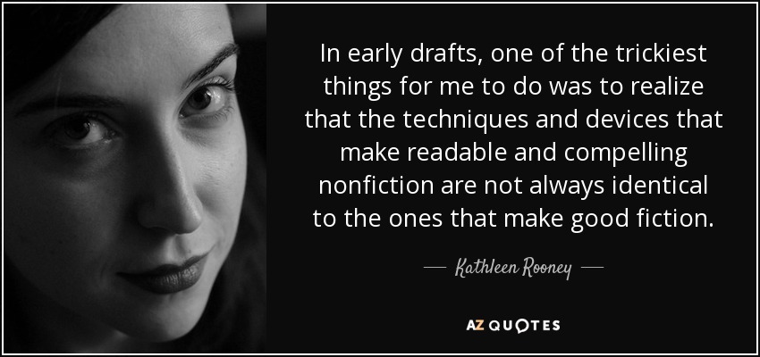 In early drafts, one of the trickiest things for me to do was to realize that the techniques and devices that make readable and compelling nonfiction are not always identical to the ones that make good fiction. - Kathleen Rooney