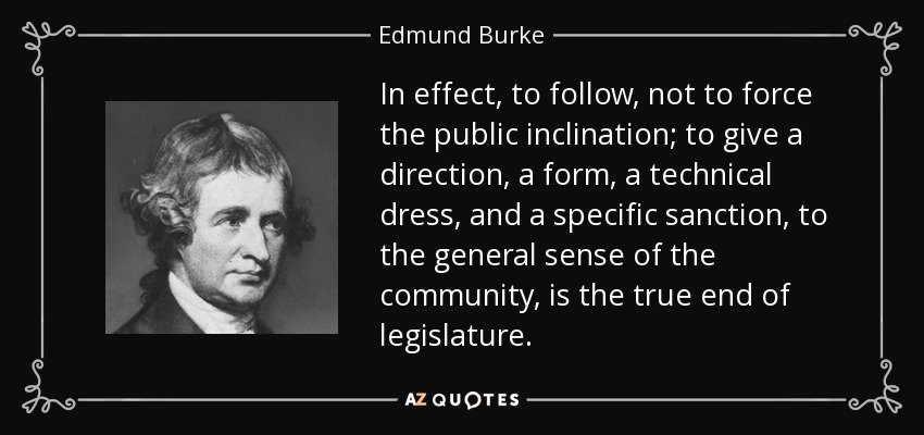 In effect, to follow, not to force the public inclination; to give a direction, a form, a technical dress, and a specific sanction, to the general sense of the community, is the true end of legislature. - Edmund Burke