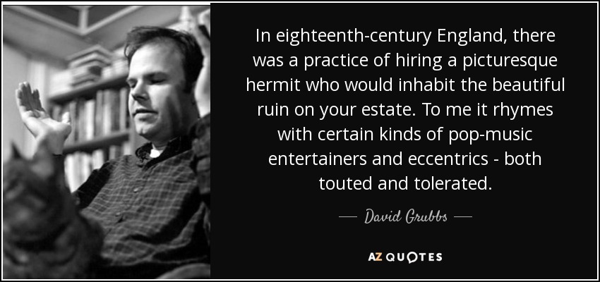 In eighteenth-century England, there was a practice of hiring a picturesque hermit who would inhabit the beautiful ruin on your estate. To me it rhymes with certain kinds of pop-music entertainers and eccentrics - both touted and tolerated. - David Grubbs