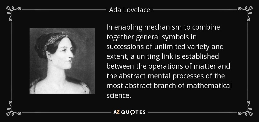 In enabling mechanism to combine together general symbols in successions of unlimited variety and extent, a uniting link is established between the operations of matter and the abstract mental processes of the most abstract branch of mathematical science. - Ada Lovelace