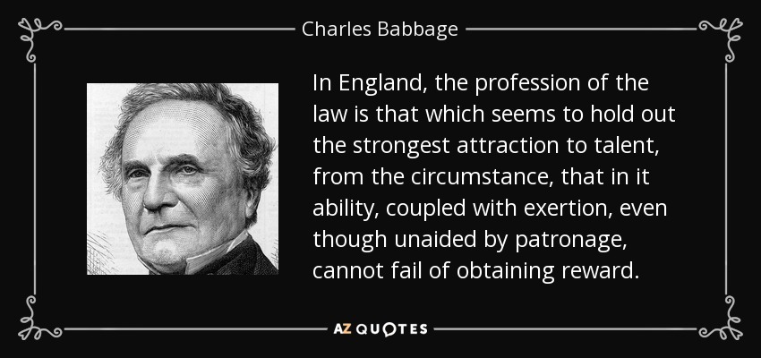 In England, the profession of the law is that which seems to hold out the strongest attraction to talent, from the circumstance, that in it ability, coupled with exertion, even though unaided by patronage, cannot fail of obtaining reward. - Charles Babbage