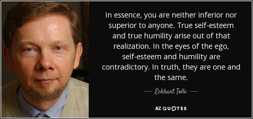 In essence, you are neither inferior nor superior to anyone. True self-esteem and true humility arise out of that realization. In the eyes of the ego, self-esteem and humility are contradictory. In truth, they are one and the same. - Eckhart Tolle