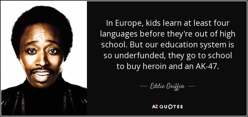 In Europe, kids learn at least four languages before they're out of high school. But our education system is so underfunded, they go to school to buy heroin and an AK-47. - Eddie Griffin