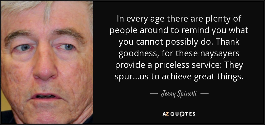 In every age there are plenty of people around to remind you what you cannot possibly do. Thank goodness, for these naysayers provide a priceless service: They spur...us to achieve great things. - Jerry Spinelli