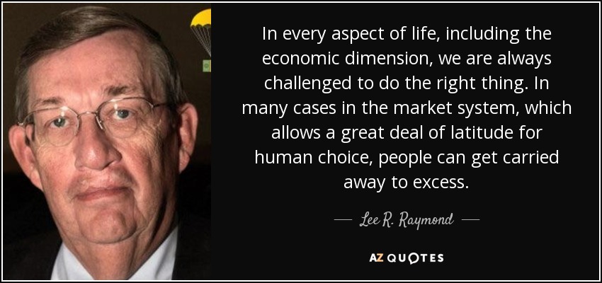 In every aspect of life, including the economic dimension, we are always challenged to do the right thing. In many cases in the market system, which allows a great deal of latitude for human choice, people can get carried away to excess. - Lee R. Raymond