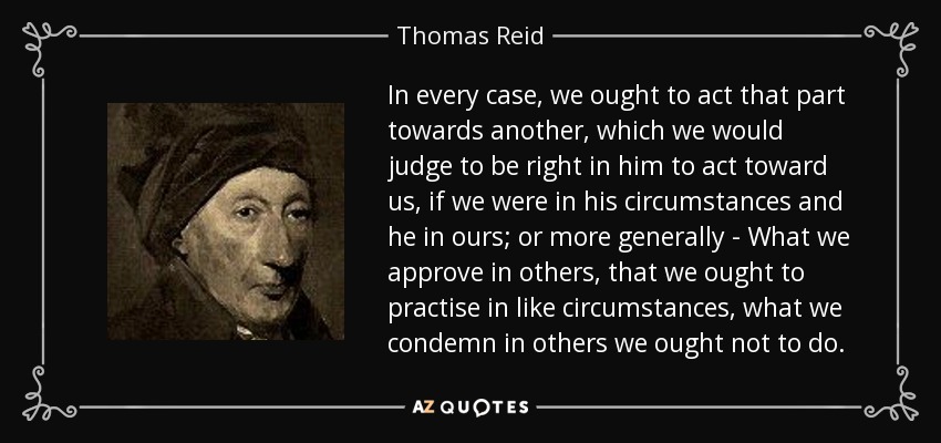 In every case, we ought to act that part towards another, which we would judge to be right in him to act toward us, if we were in his circumstances and he in ours; or more generally - What we approve in others, that we ought to practise in like circumstances, what we condemn in others we ought not to do. - Thomas Reid