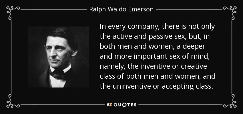 In every company, there is not only the active and passive sex, but, in both men and women, a deeper and more important sex of mind, namely, the inventive or creative class of both men and women, and the uninventive or accepting class. - Ralph Waldo Emerson