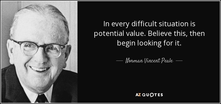 In every difficult situation is potential value. Believe this, then begin looking for it. - Norman Vincent Peale