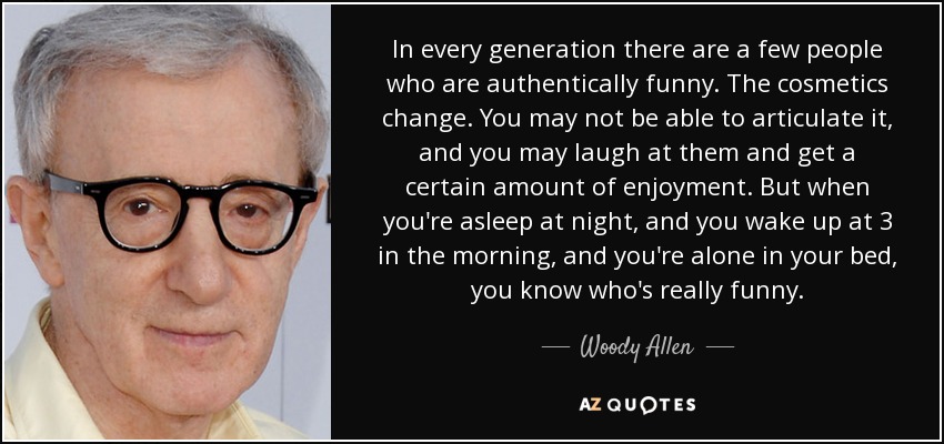 In every generation there are a few people who are authentically funny. The cosmetics change. You may not be able to articulate it, and you may laugh at them and get a certain amount of enjoyment. But when you're asleep at night, and you wake up at 3 in the morning, and you're alone in your bed, you know who's really funny. - Woody Allen