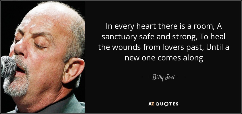 In every heart there is a room, A sanctuary safe and strong, To heal the wounds from lovers past, Until a new one comes along - Billy Joel