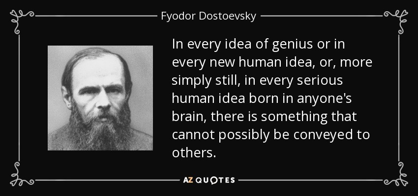 In every idea of genius or in every new human idea, or, more simply still, in every serious human idea born in anyone's brain, there is something that cannot possibly be conveyed to others. - Fyodor Dostoevsky