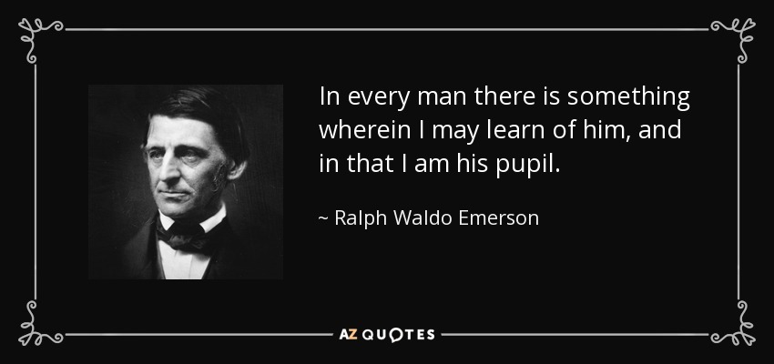 In every man there is something wherein I may learn of him, and in that I am his pupil. - Ralph Waldo Emerson