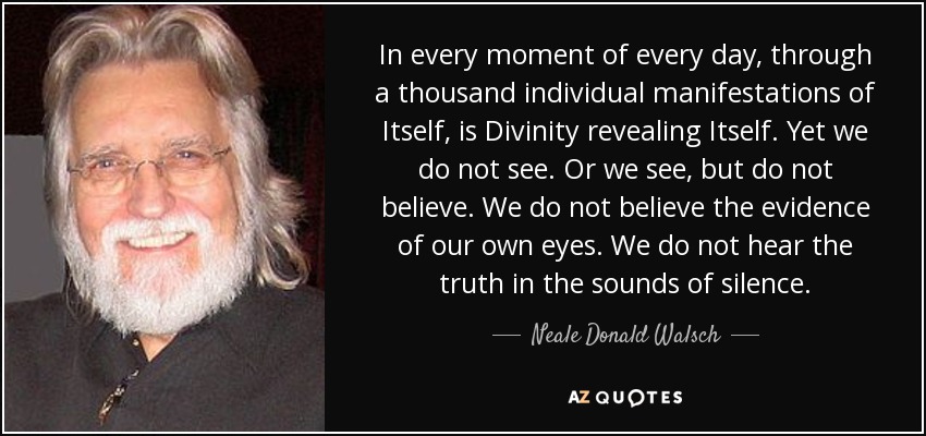 In every moment of every day, through a thousand individual manifestations of Itself, is Divinity revealing Itself. Yet we do not see. Or we see, but do not believe. We do not believe the evidence of our own eyes. We do not hear the truth in the sounds of silence. - Neale Donald Walsch