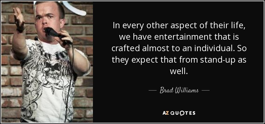 In every other aspect of their life, we have entertainment that is crafted almost to an individual. So they expect that from stand-up as well. - Brad Williams