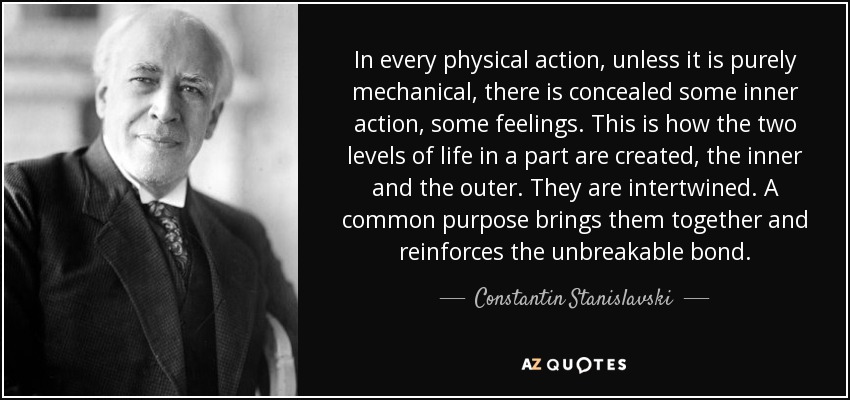 In every physical action, unless it is purely mechanical, there is concealed some inner action, some feelings. This is how the two levels of life in a part are created, the inner and the outer. They are intertwined. A common purpose brings them together and reinforces the unbreakable bond. - Constantin Stanislavski
