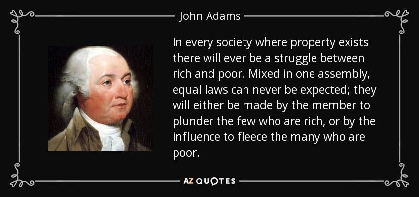 In every society where property exists there will ever be a struggle between rich and poor. Mixed in one assembly, equal laws can never be expected; they will either be made by the member to plunder the few who are rich, or by the influence to fleece the many who are poor. - John Adams