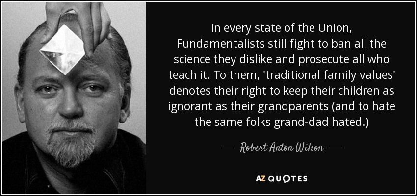 In every state of the Union, Fundamentalists still fight to ban all the science they dislike and prosecute all who teach it. To them, 'traditional family values' denotes their right to keep their children as ignorant as their grandparents (and to hate the same folks grand-dad hated.) - Robert Anton Wilson