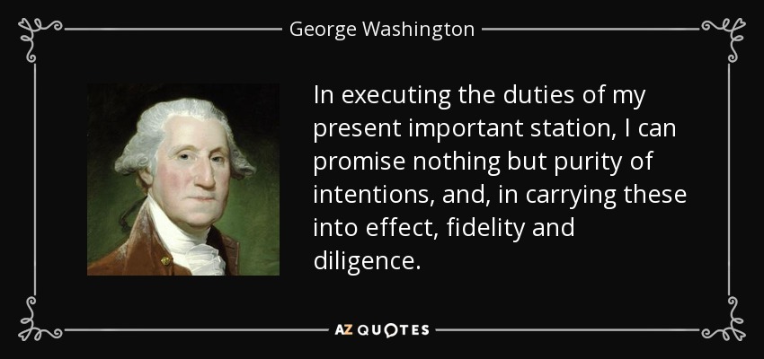In executing the duties of my present important station, I can promise nothing but purity of intentions, and, in carrying these into effect, fidelity and diligence. - George Washington