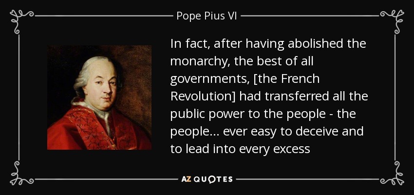 In fact, after having abolished the monarchy, the best of all governments, [the French Revolution] had transferred all the public power to the people - the people... ever easy to deceive and to lead into every excess - Pope Pius VI