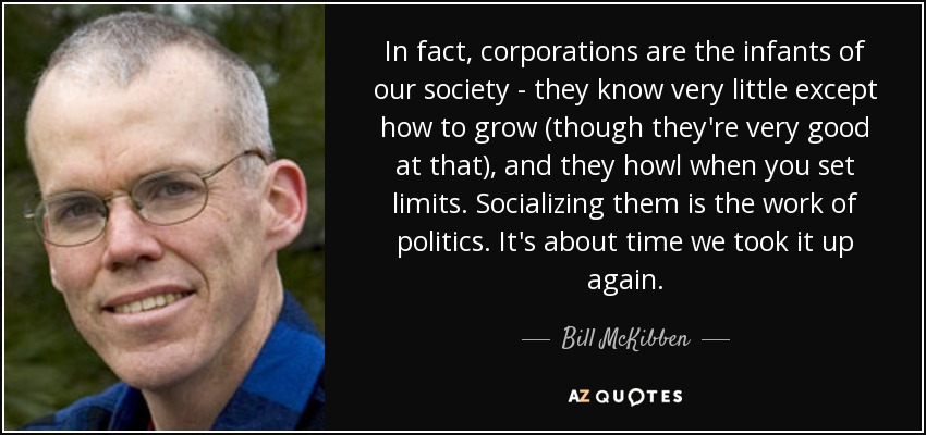 In fact, corporations are the infants of our society - they know very little except how to grow (though they're very good at that), and they howl when you set limits. Socializing them is the work of politics. It's about time we took it up again. - Bill McKibben
